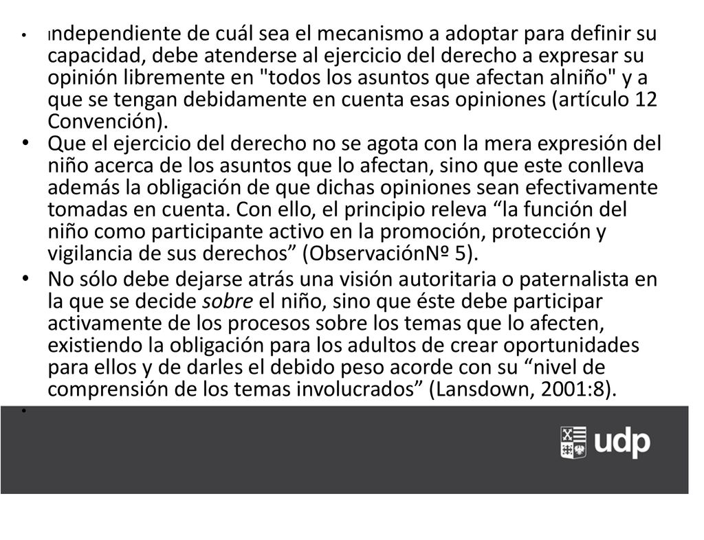 Independiente de cuál sea el mecanismo a adoptar para definir su capacidad, debe atenderse al ejercicio del derecho a expresar su opinión libremente en todos los asuntos que afectan alniño y a que se tengan debidamente en cuenta esas opiniones (artículo 12 Convención).