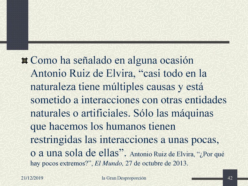 Como ha señalado en alguna ocasión Antonio Ruiz de Elvira, casi todo en la naturaleza tiene múltiples causas y está sometido a interacciones con otras entidades naturales o artificiales. Sólo las máquinas que hacemos los humanos tienen restringidas las interacciones a unas pocas, o a una sola de ellas . Antonio Ruiz de Elvira, ¿Por qué hay pocos extremos , El Mundo, 27 de octubre de 2013.