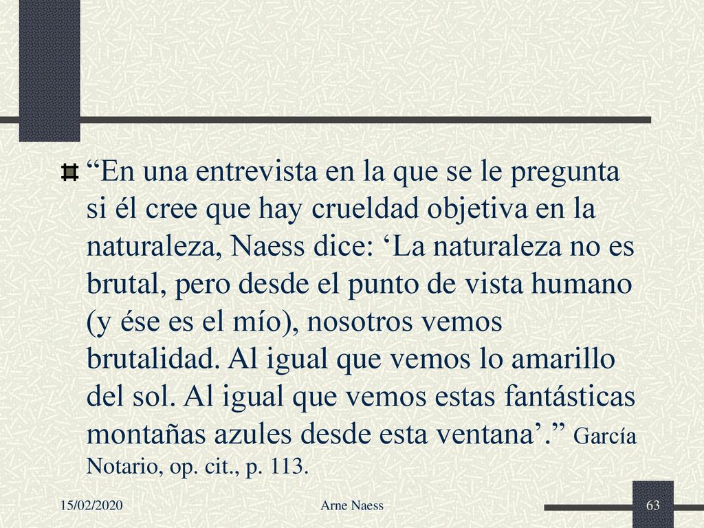 En una entrevista en la que se le pregunta si él cree que hay crueldad objetiva en la naturaleza, Naess dice: ‘La naturaleza no es brutal, pero desde el punto de vista humano (y ése es el mío), nosotros vemos brutalidad. Al igual que vemos lo amarillo del sol. Al igual que vemos estas fantásticas montañas azules desde esta ventana’. García Notario, op. cit., p. 113.