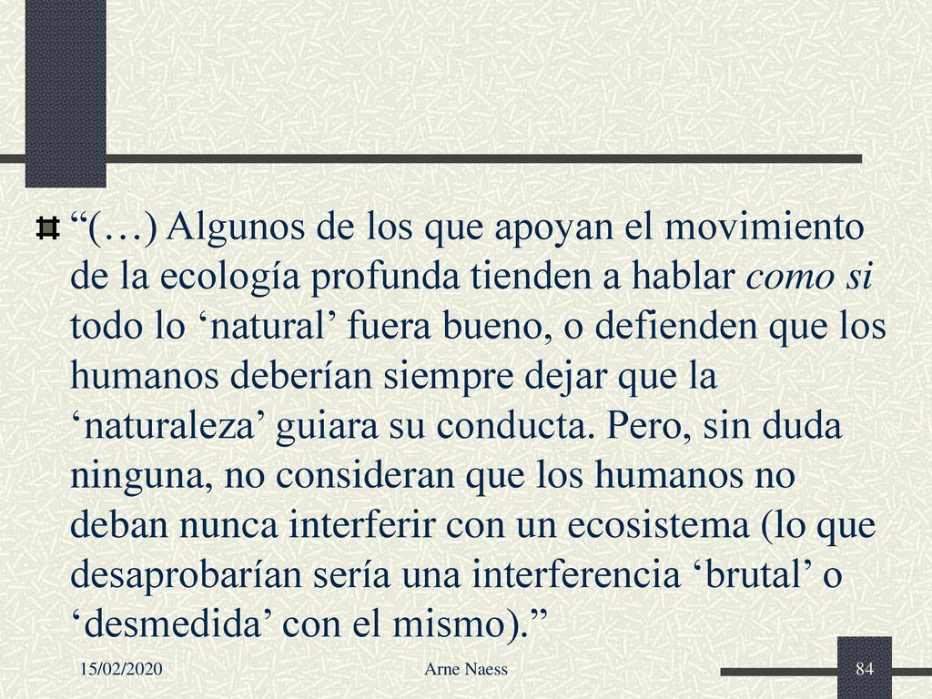 (…) Algunos de los que apoyan el movimiento de la ecología profunda tienden a hablar como si todo lo ‘natural’ fuera bueno, o defienden que los humanos deberían siempre dejar que la ‘naturaleza’ guiara su conducta. Pero, sin duda ninguna, no consideran que los humanos no deban nunca interferir con un ecosistema (lo que desaprobarían sería una interferencia ‘brutal’ o ‘desmedida’ con el mismo).