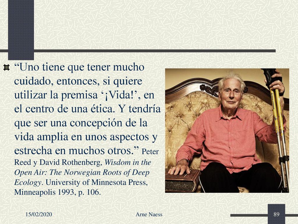 Uno tiene que tener mucho cuidado, entonces, si quiere utilizar la premisa ‘¡Vida!’, en el centro de una ética. Y tendría que ser una concepción de la vida amplia en unos aspectos y estrecha en muchos otros. Peter Reed y David Rothenberg, Wisdom in the Open Air: The Norwegian Roots of Deep Ecology. University of Minnesota Press, Minneapolis 1993, p. 106.