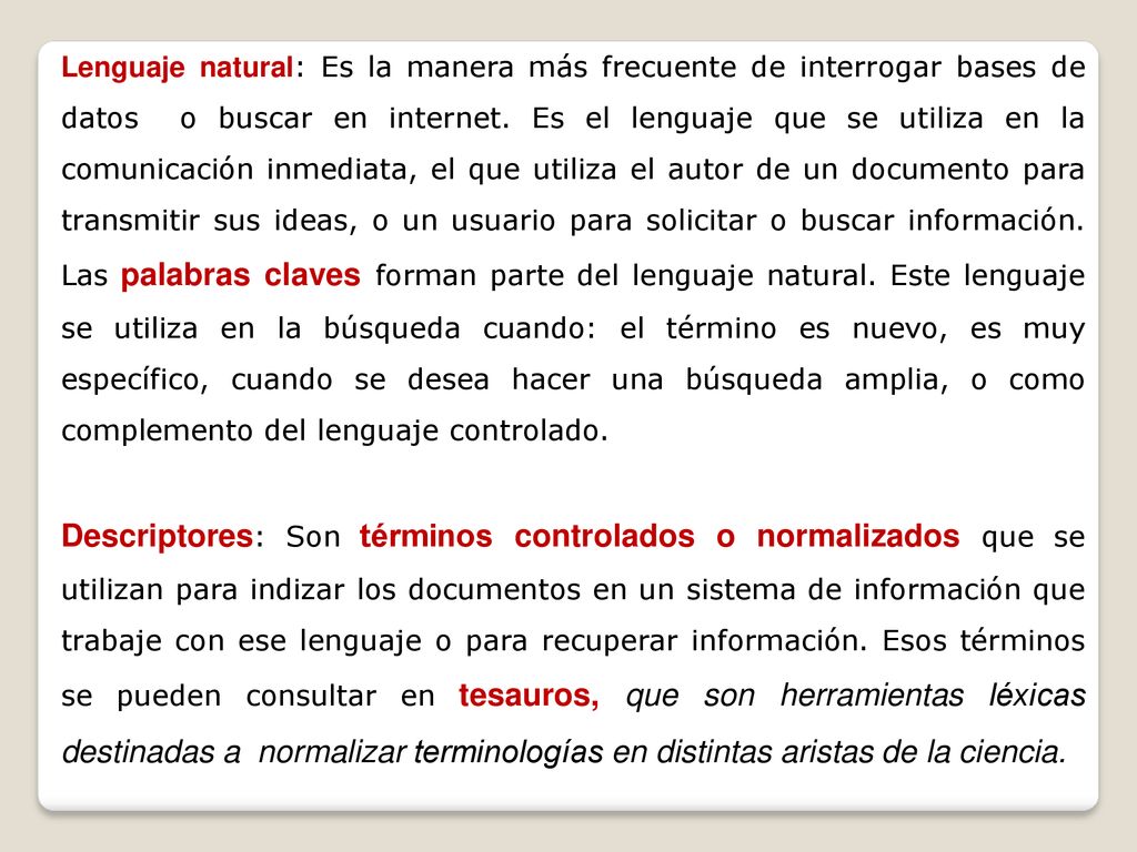 Lenguaje natural: Es la manera más frecuente de interrogar bases de datos o buscar en internet. Es el lenguaje que se utiliza en la comunicación inmediata, el que utiliza el autor de un documento para transmitir sus ideas, o un usuario para solicitar o buscar información. Las palabras claves forman parte del lenguaje natural. Este lenguaje se utiliza en la búsqueda cuando: el término es nuevo, es muy específico, cuando se desea hacer una búsqueda amplia, o como complemento del lenguaje controlado.