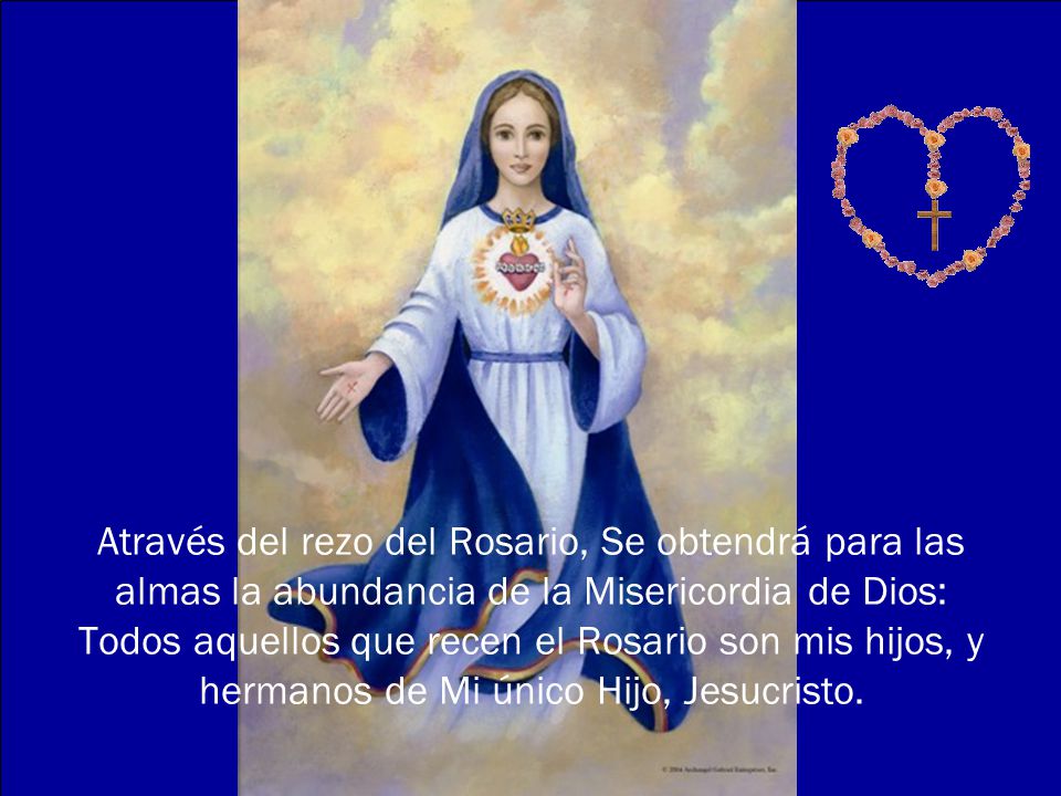 Através del rezo del Rosario, Se obtendrá para las almas la abundancia de la Misericordia de Dios: Todos aquellos que recen el Rosario son mis hijos, y hermanos de Mi único Hijo, Jesucristo.