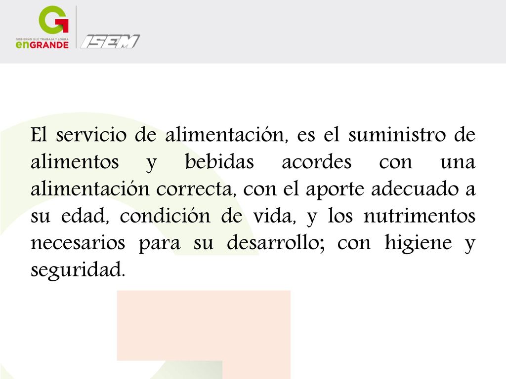 El servicio de alimentación, es el suministro de alimentos y bebidas acordes con una alimentación correcta, con el aporte adecuado a su edad, condición de vida, y los nutrimentos necesarios para su desarrollo; con higiene y seguridad.