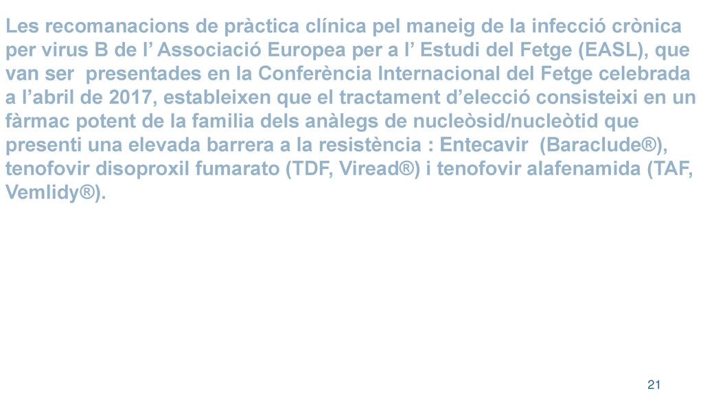 Les recomanacions de pràctica clínica pel maneig de la infecció crònica per virus B de l’ Associació Europea per a l’ Estudi del Fetge (EASL), que van ser presentades en la Conferència Internacional del Fetge celebrada a l’abril de 2017, estableixen que el tractament d’elecció consisteixi en un fàrmac potent de la familia dels anàlegs de nucleòsid/nucleòtid que presenti una elevada barrera a la resistència : Entecavir (Baraclude®), tenofovir disoproxil fumarato (TDF, Viread®) i tenofovir alafenamida (TAF, Vemlidy®).