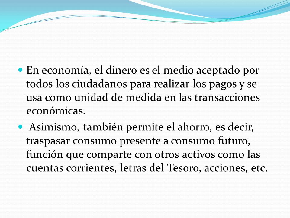 En economía, el dinero es el medio aceptado por todos los ciudadanos para realizar los pagos y se usa como unidad de medida en las transacciones económicas.