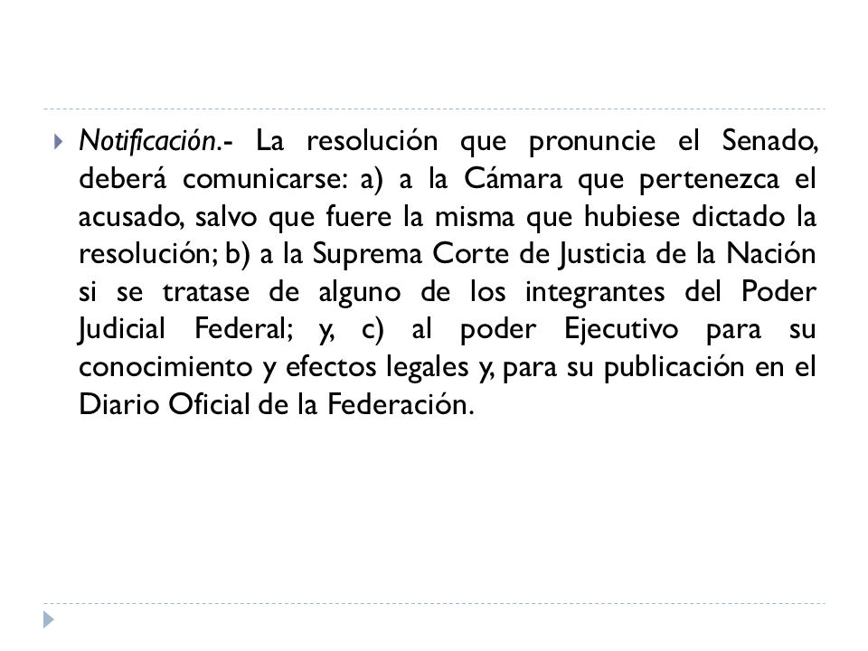 Notificación.- La resolución que pronuncie el Senado, deberá comunicarse: a) a la Cámara que pertenezca el acusado, salvo que fuere la misma que hubiese dictado la resolución; b) a la Suprema Corte de Justicia de la Nación si se tratase de alguno de los integrantes del Poder Judicial Federal; y, c) al poder Ejecutivo para su conocimiento y efectos legales y, para su publicación en el Diario Oficial de la Federación.