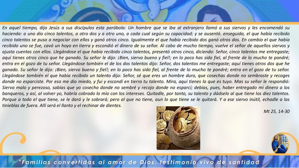 En aquel tiempo, dijo Jesús a sus discípulos esta parábola: Un hombre que se iba al extranjero llamó a sus siervos y les encomendó su hacienda: a uno dio cinco talentos, a otro dos y a otro uno, a cada cual según su capacidad; y se ausentó. enseguida, el que había recibido cinco talentos se puso a negociar con ellos y ganó otros cinco. Igualmente el que había recibido dos ganó otros dos. En cambio el que había recibido uno se fue, cavó un hoyo en tierra y escondió el dinero de su señor. Al cabo de mucho tiempo, vuelve el señor de aquellos siervos y ajusta cuentas con ellos. Llegándose el que había recibido cinco talentos, presentó otros cinco, diciendo: Señor, cinco talentos me entregaste; aquí tienes otros cinco que he ganado. Su señor le dijo: ¡Bien, siervo bueno y fiel!; en lo poco has sido fiel, al frente de lo mucho te pondré; entra en el gozo de tu señor. Llegándose también el de los dos talentos dijo: Señor, dos talentos me entregaste; aquí tienes otros dos que he ganado. Su señor le dijo: ¡Bien, siervo bueno y fiel!; en lo poco has sido fiel, al frente de lo mucho te pondré; entra en el gozo de tu señor. Llegándose también el que había recibido un talento dijo: Señor, sé que eres un hombre duro, que cosechas donde no sembraste y recoges donde no esparciste. Por eso me dio miedo, y fui y escondí en tierra tu talento. Mira, aquí tienes lo que es tuyo. Mas su señor le respondió: Siervo malo y perezoso, sabías que yo cosecho donde no sembré y recojo donde no esparcí; debías, pues, haber entregado mi dinero a los banqueros, y así, al volver yo, habría cobrado lo mío con los intereses. Quitadle, por tanto, su talento y dádselo al que tiene los diez talentos. Porque a todo el que tiene, se le dará y le sobrará; pero al que no tiene, aun lo que tiene se le quitará. Y a ese siervo inútil, echadle a las tinieblas de fuera. Allí será el llanto y el rechinar de dientes.