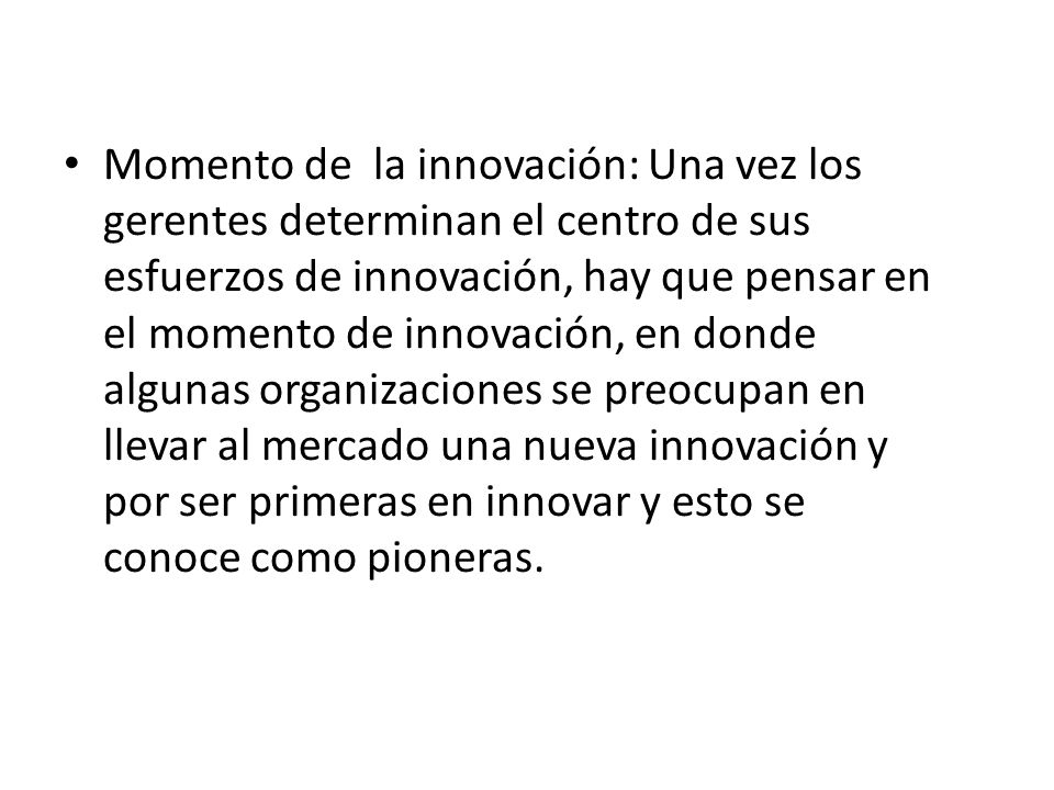 Momento de la innovación: Una vez los gerentes determinan el centro de sus esfuerzos de innovación, hay que pensar en el momento de innovación, en donde algunas organizaciones se preocupan en llevar al mercado una nueva innovación y por ser primeras en innovar y esto se conoce como pioneras.
