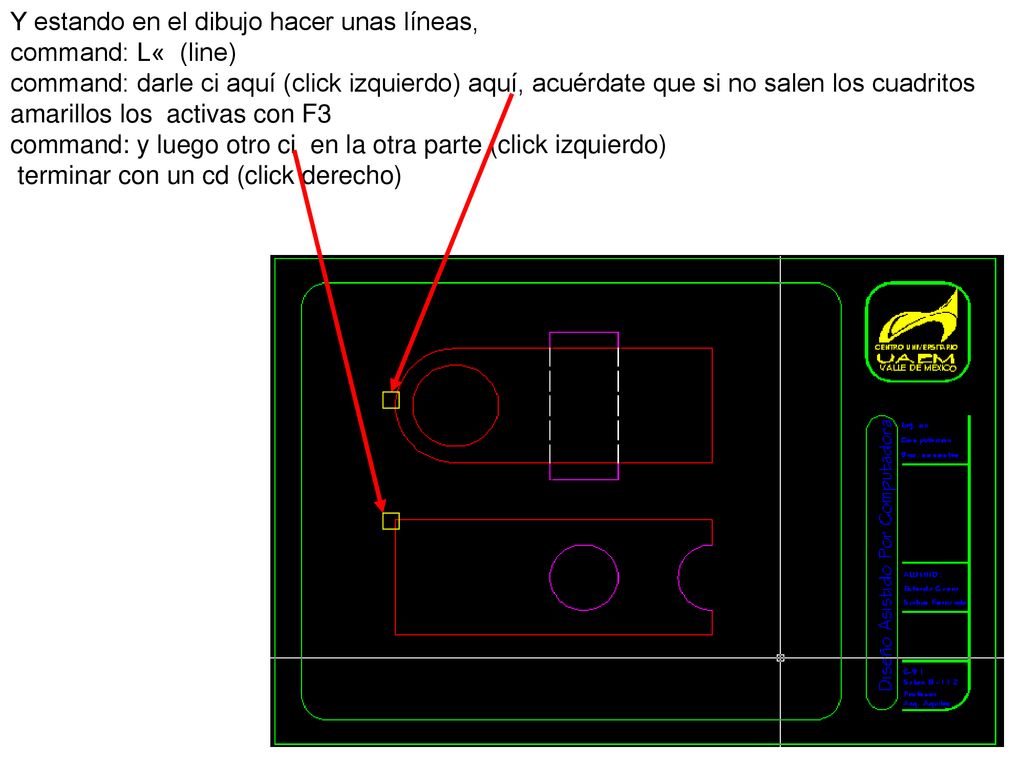 Y estando en el dibujo hacer unas líneas, command: L« (line) command: darle ci aquí (click izquierdo) aquí, acuérdate que si no salen los cuadritos amarillos los activas con F3