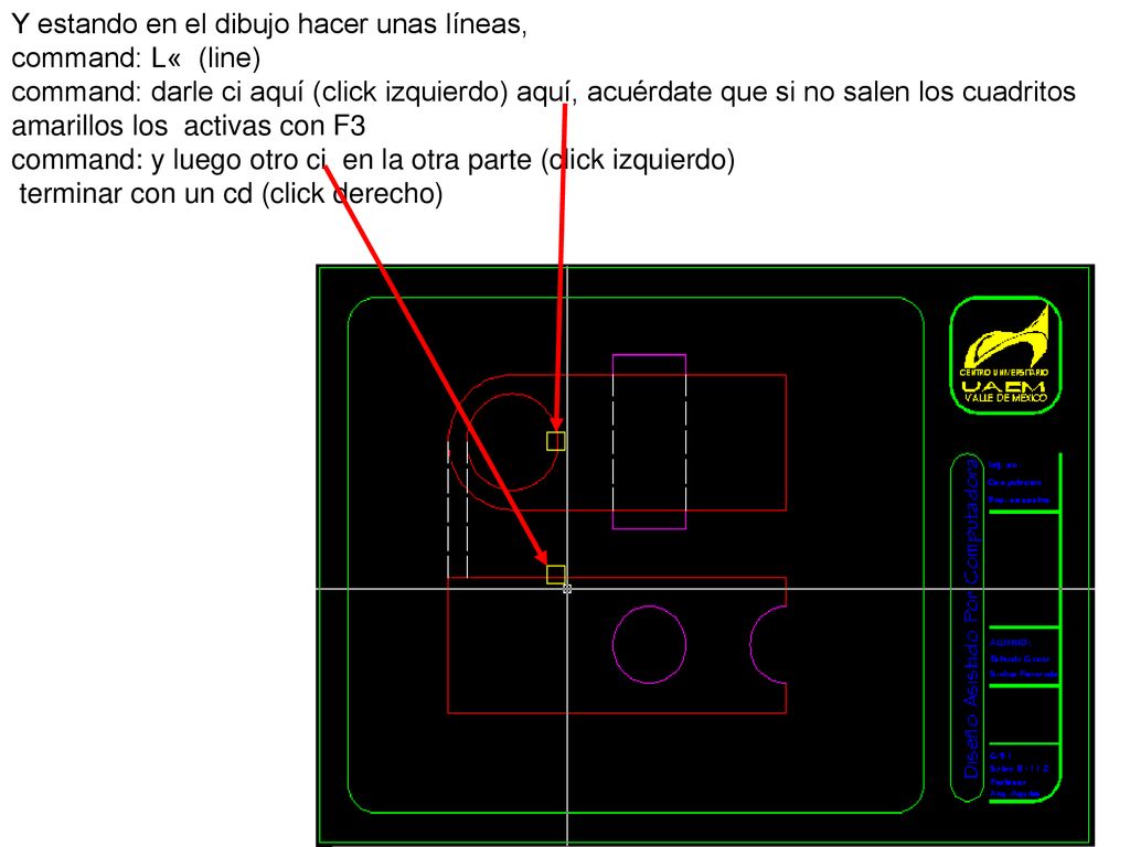 Y estando en el dibujo hacer unas líneas, command: L« (line) command: darle ci aquí (click izquierdo) aquí, acuérdate que si no salen los cuadritos amarillos los activas con F3