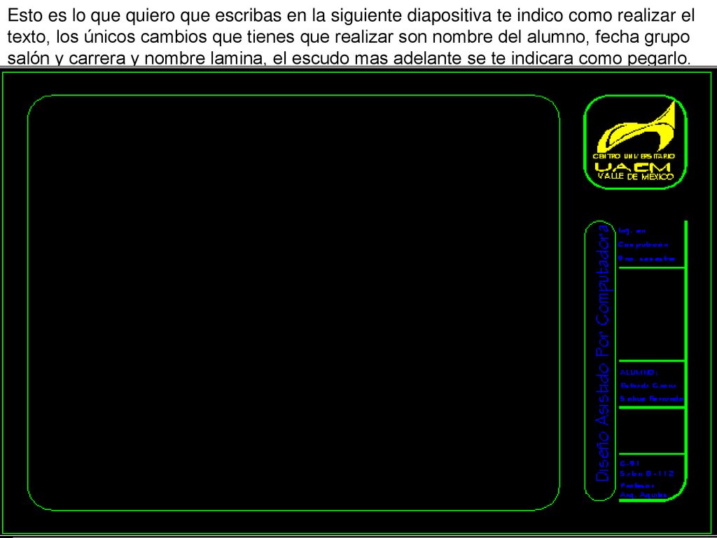 Esto es lo que quiero que escribas en la siguiente diapositiva te indico como realizar el texto, los únicos cambios que tienes que realizar son nombre del alumno, fecha grupo salón y carrera y nombre lamina, el escudo mas adelante se te indicara como pegarlo.