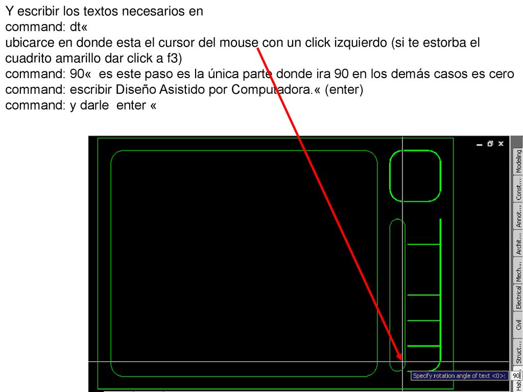Y escribir los textos necesarios en command: dt« ubicarce en donde esta el cursor del mouse con un click izquierdo (si te estorba el cuadrito amarillo dar click a f3) command: 90« es este paso es la única parte donde ira 90 en los demás casos es cero command: escribir Diseño Asistido por Computadora.« (enter)