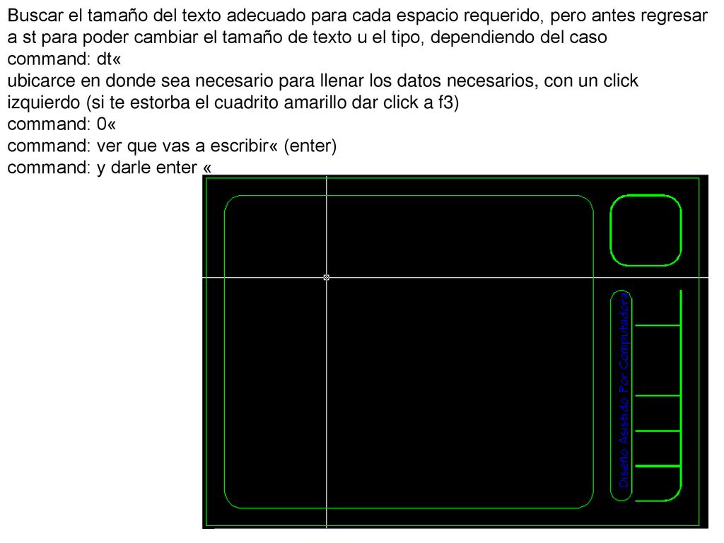 Buscar el tamaño del texto adecuado para cada espacio requerido, pero antes regresar a st para poder cambiar el tamaño de texto u el tipo, dependiendo del caso command: dt« ubicarce en donde sea necesario para llenar los datos necesarios, con un click izquierdo (si te estorba el cuadrito amarillo dar click a f3) command: 0« command: ver que vas a escribir« (enter)