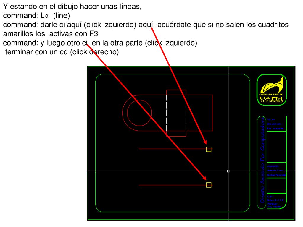 Y estando en el dibujo hacer unas líneas, command: L« (line) command: darle ci aquí (click izquierdo) aquí, acuérdate que si no salen los cuadritos amarillos los activas con F3
