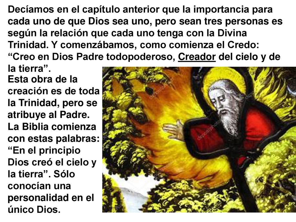 Decíamos en el capítulo anterior que la importancia para cada uno de que Dios sea uno, pero sean tres personas es según la relación que cada uno tenga con la Divina Trinidad. Y comenzábamos, como comienza el Credo: Creo en Dios Padre todopoderoso, Creador del cielo y de la tierra .