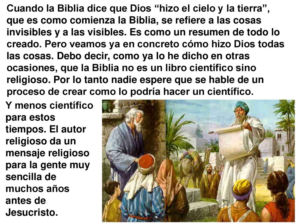 Cuando la Biblia dice que Dios hizo el cielo y la tierra , que es como comienza la Biblia, se refiere a las cosas invisibles y a las visibles. Es como un resumen de todo lo creado. Pero veamos ya en concreto cómo hizo Dios todas las cosas. Debo decir, como ya lo he dicho en otras ocasiones, que la Biblia no es un libro científico sino religioso. Por lo tanto nadie espere que se hable de un proceso de crear como lo podría hacer un científico.