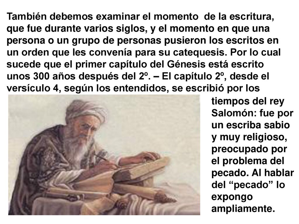 También debemos examinar el momento de la escritura, que fue durante varios siglos, y el momento en que una persona o un grupo de personas pusieron los escritos en un orden que les convenía para su catequesis. Por lo cual sucede que el primer capítulo del Génesis está escrito unos 300 años después del 2º. – El capítulo 2º, desde el versículo 4, según los entendidos, se escribió por los