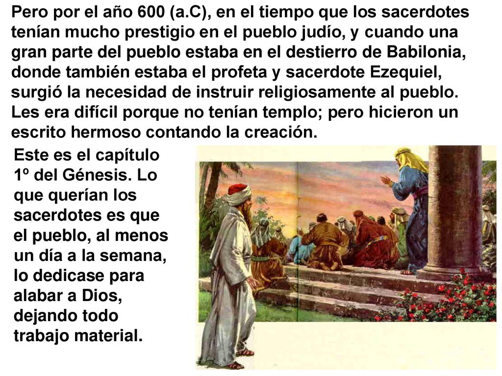 Pero por el año 600 (a.C), en el tiempo que los sacerdotes tenían mucho prestigio en el pueblo judío, y cuando una gran parte del pueblo estaba en el destierro de Babilonia, donde también estaba el profeta y sacerdote Ezequiel, surgió la necesidad de instruir religiosamente al pueblo. Les era difícil porque no tenían templo; pero hicieron un escrito hermoso contando la creación.