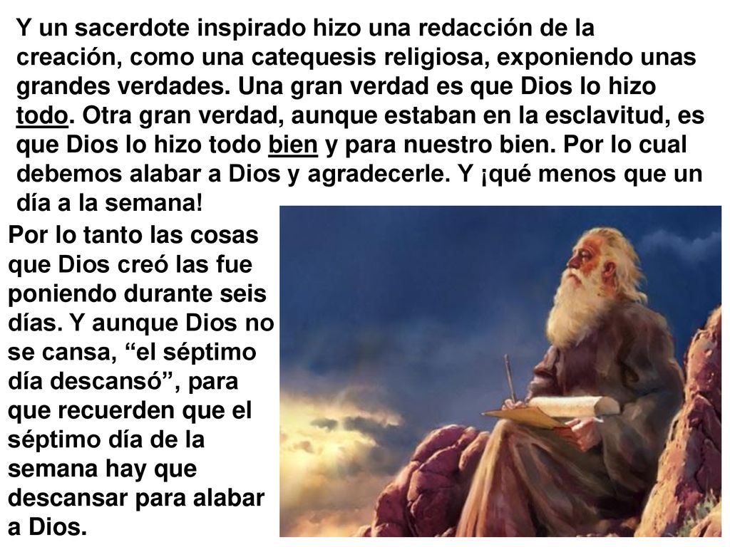 Y un sacerdote inspirado hizo una redacción de la creación, como una catequesis religiosa, exponiendo unas grandes verdades. Una gran verdad es que Dios lo hizo todo. Otra gran verdad, aunque estaban en la esclavitud, es que Dios lo hizo todo bien y para nuestro bien. Por lo cual debemos alabar a Dios y agradecerle. Y ¡qué menos que un día a la semana!