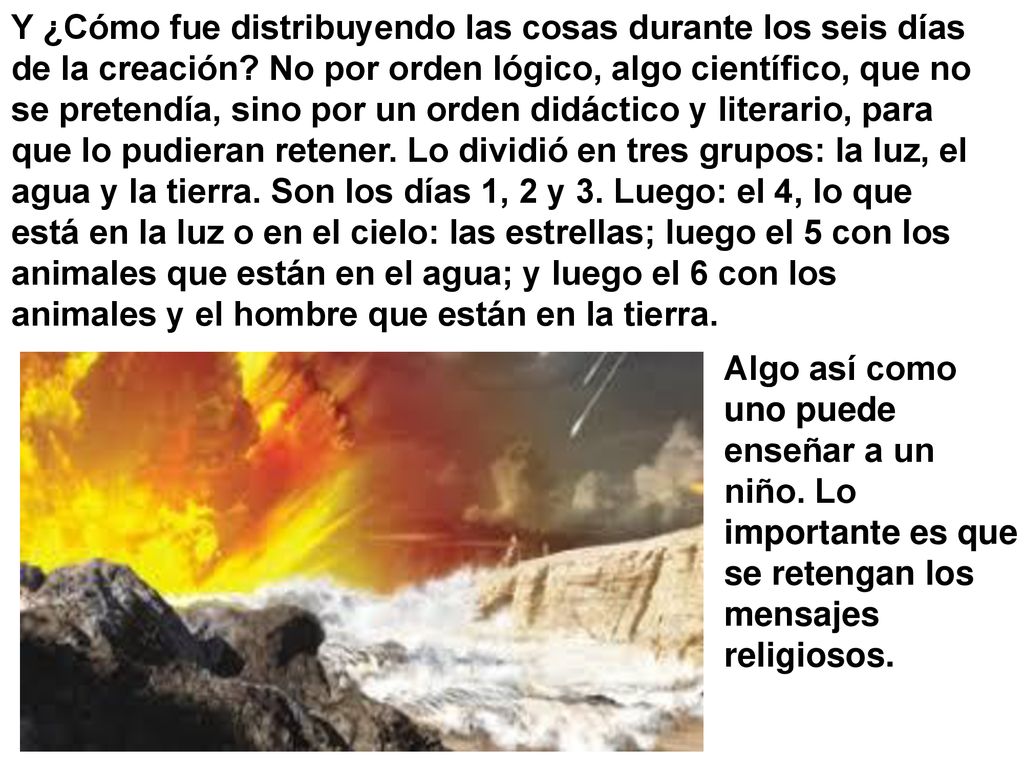 Y ¿Cómo fue distribuyendo las cosas durante los seis días de la creación No por orden lógico, algo científico, que no se pretendía, sino por un orden didáctico y literario, para que lo pudieran retener. Lo dividió en tres grupos: la luz, el agua y la tierra. Son los días 1, 2 y 3. Luego: el 4, lo que está en la luz o en el cielo: las estrellas; luego el 5 con los animales que están en el agua; y luego el 6 con los animales y el hombre que están en la tierra.