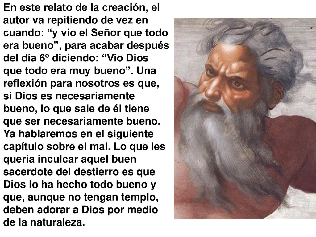 En este relato de la creación, el autor va repitiendo de vez en cuando: y vio el Señor que todo era bueno , para acabar después del día 6º diciendo: Vio Dios que todo era muy bueno .
