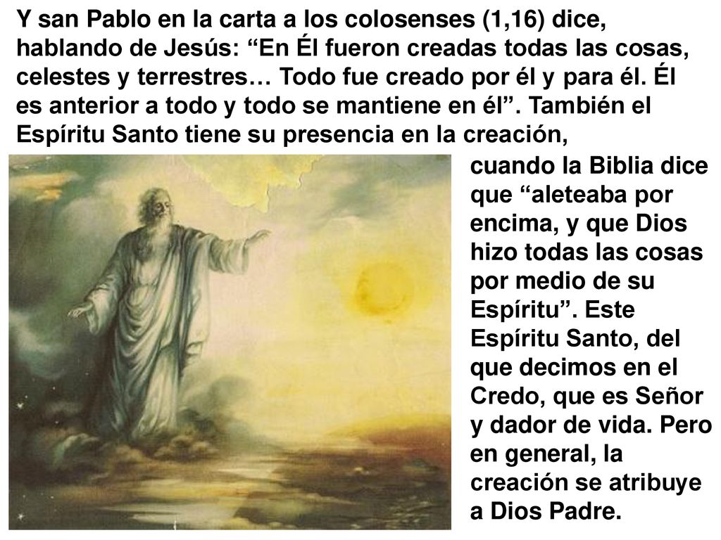 Y san Pablo en la carta a los colosenses (1,16) dice, hablando de Jesús: En Él fueron creadas todas las cosas, celestes y terrestres… Todo fue creado por él y para él. Él es anterior a todo y todo se mantiene en él . También el Espíritu Santo tiene su presencia en la creación,