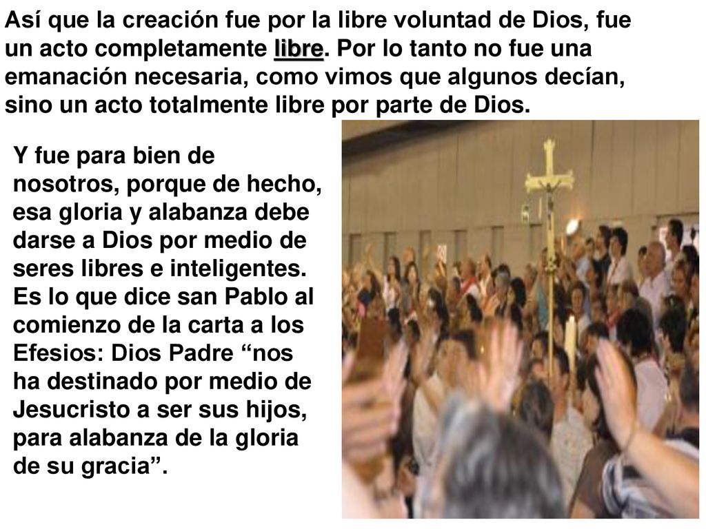 Así que la creación fue por la libre voluntad de Dios, fue un acto completamente libre. Por lo tanto no fue una emanación necesaria, como vimos que algunos decían, sino un acto totalmente libre por parte de Dios.