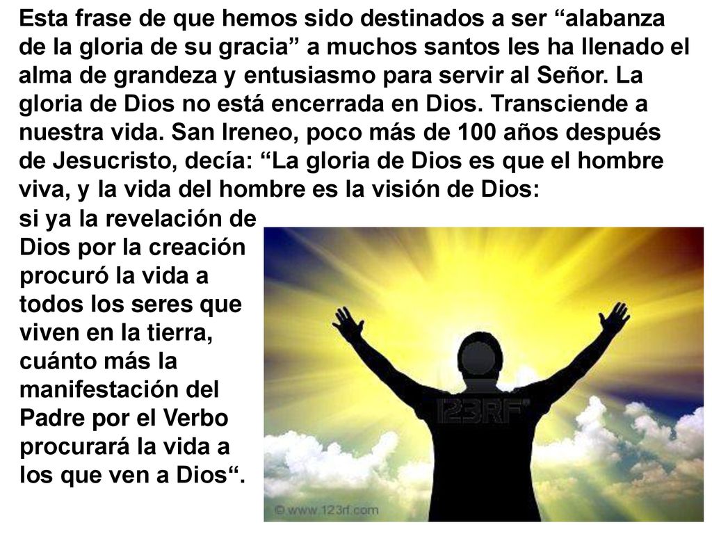 Esta frase de que hemos sido destinados a ser alabanza de la gloria de su gracia a muchos santos les ha llenado el alma de grandeza y entusiasmo para servir al Señor. La gloria de Dios no está encerrada en Dios. Transciende a nuestra vida. San Ireneo, poco más de 100 años después de Jesucristo, decía: La gloria de Dios es que el hombre viva, y la vida del hombre es la visión de Dios: