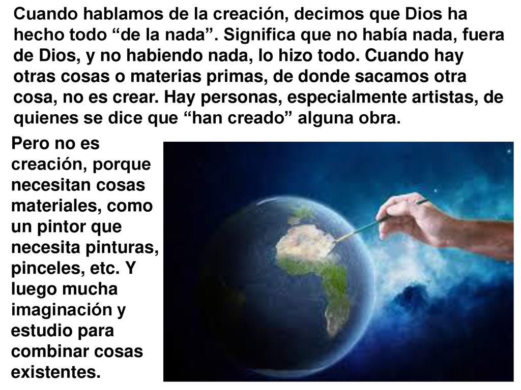Cuando hablamos de la creación, decimos que Dios ha hecho todo de la nada . Significa que no había nada, fuera de Dios, y no habiendo nada, lo hizo todo. Cuando hay otras cosas o materias primas, de donde sacamos otra cosa, no es crear. Hay personas, especialmente artistas, de quienes se dice que han creado alguna obra.