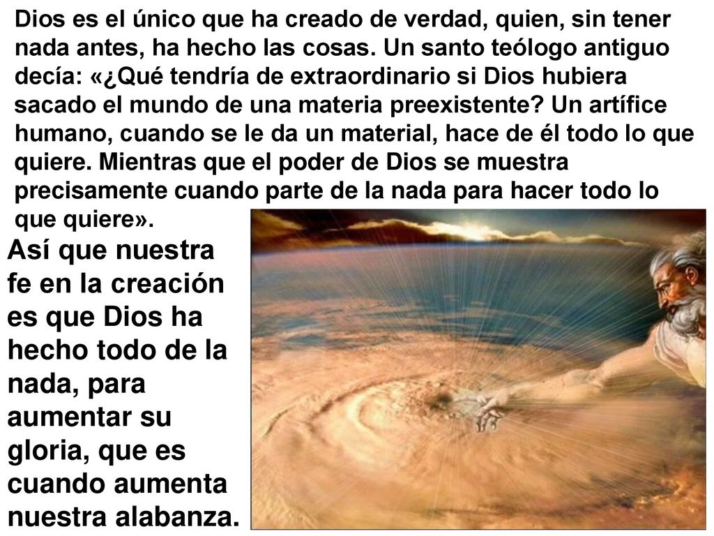 Dios es el único que ha creado de verdad, quien, sin tener nada antes, ha hecho las cosas. Un santo teólogo antiguo decía: «¿Qué tendría de extraordinario si Dios hubiera sacado el mundo de una materia preexistente Un artífice humano, cuando se le da un material, hace de él todo lo que quiere. Mientras que el poder de Dios se muestra precisamente cuando parte de la nada para hacer todo lo que quiere».
