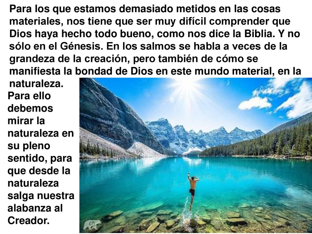Para los que estamos demasiado metidos en las cosas materiales, nos tiene que ser muy difícil comprender que Dios haya hecho todo bueno, como nos dice la Biblia. Y no sólo en el Génesis. En los salmos se habla a veces de la grandeza de la creación, pero también de cómo se manifiesta la bondad de Dios en este mundo material, en la naturaleza.