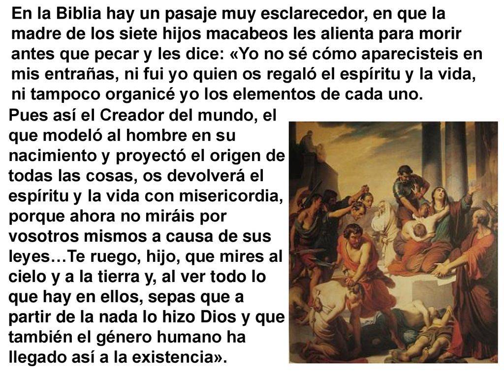 En la Biblia hay un pasaje muy esclarecedor, en que la madre de los siete hijos macabeos les alienta para morir antes que pecar y les dice: «Yo no sé cómo aparecisteis en mis entrañas, ni fui yo quien os regaló el espíritu y la vida, ni tampoco organicé yo los elementos de cada uno.