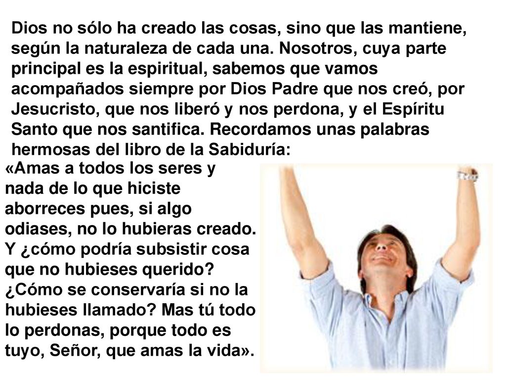 Dios no sólo ha creado las cosas, sino que las mantiene, según la naturaleza de cada una. Nosotros, cuya parte principal es la espiritual, sabemos que vamos acompañados siempre por Dios Padre que nos creó, por Jesucristo, que nos liberó y nos perdona, y el Espíritu Santo que nos santifica. Recordamos unas palabras hermosas del libro de la Sabiduría: