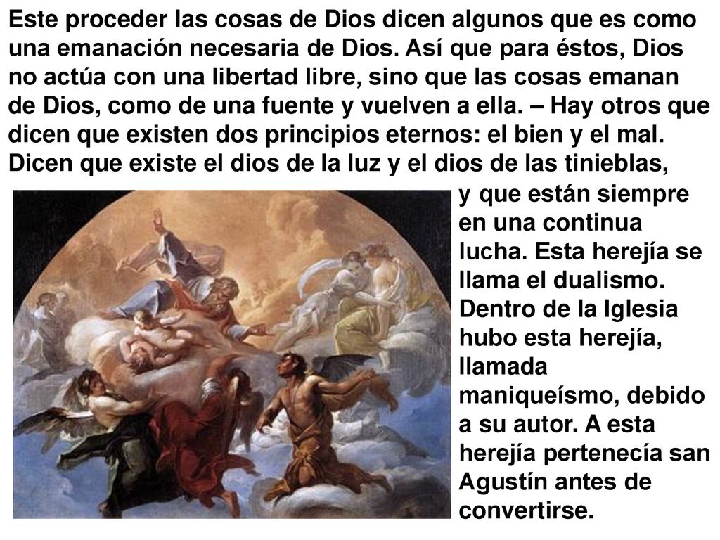 Este proceder las cosas de Dios dicen algunos que es como una emanación necesaria de Dios. Así que para éstos, Dios no actúa con una libertad libre, sino que las cosas emanan de Dios, como de una fuente y vuelven a ella. – Hay otros que dicen que existen dos principios eternos: el bien y el mal. Dicen que existe el dios de la luz y el dios de las tinieblas,