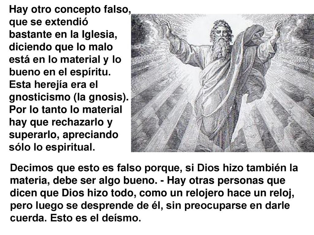 Hay otro concepto falso, que se extendió bastante en la Iglesia, diciendo que lo malo está en lo material y lo bueno en el espíritu. Esta herejía era el gnosticismo (la gnosis). Por lo tanto lo material hay que rechazarlo y superarlo, apreciando sólo lo espiritual.