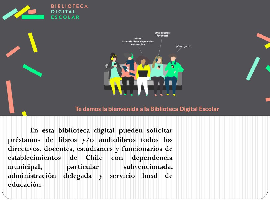 En esta biblioteca digital pueden solicitar préstamos de libros y/o audiolibros todos los directivos, docentes, estudiantes y funcionarios de establecimientos de Chile con dependencia municipal, particular subvencionada, administración delegada y servicio local de educación.