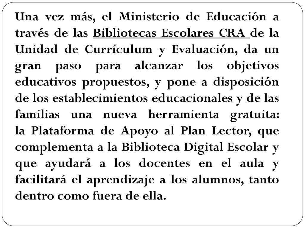 Una vez más, el Ministerio de Educación a través de las Bibliotecas Escolares CRA de la Unidad de Currículum y Evaluación, da un gran paso para alcanzar los objetivos educativos propuestos, y pone a disposición de los establecimientos educacionales y de las familias una nueva herramienta gratuita: la Plataforma de Apoyo al Plan Lector, que complementa a la Biblioteca Digital Escolar y que ayudará a los docentes en el aula y facilitará el aprendizaje a los alumnos, tanto dentro como fuera de ella.