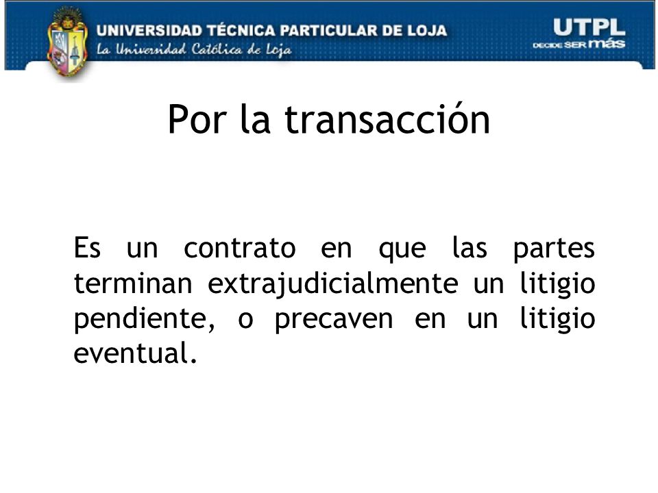 Por la transacción Es un contrato en que las partes terminan extrajudicialmente un litigio pendiente, o precaven en un litigio eventual.