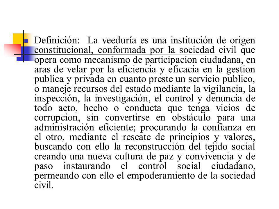 Definición: La veeduría es una institución de origen constitucional, conformada por la sociedad civil que opera como mecanismo de participacion ciudadana, en aras de velar por la eficiencia y eficacia en la gestion publica y privada en cuanto preste un servicio publico, o maneje recursos del estado mediante la vigilancia, la inspección, la investigación, el control y denuncia de todo acto, hecho o conducta que tenga vicios de corrupcion, sin convertirse en obstáculo para una administración eficiente; procurando la confianza en el otro, mediante el rescate de principios y valores, buscando con ello la reconstrucción del tejido social creando una nueva cultura de paz y convivencia y de paso instaurando el control social ciudadano, permeando con ello el empoderamiento de la sociedad civil.