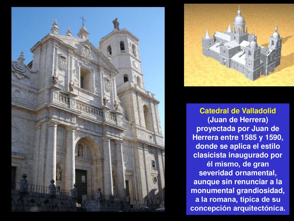 Catedral de Valladolid (Juan de Herrera) proyectada por Juan de Herrera entre 1585 y 1590, donde se aplica el estilo clasicista inaugurado por él mismo, de gran severidad ornamental, aunque sin renunciar a la monumental grandiosidad, a la romana, típica de su concepción arquitectónica.