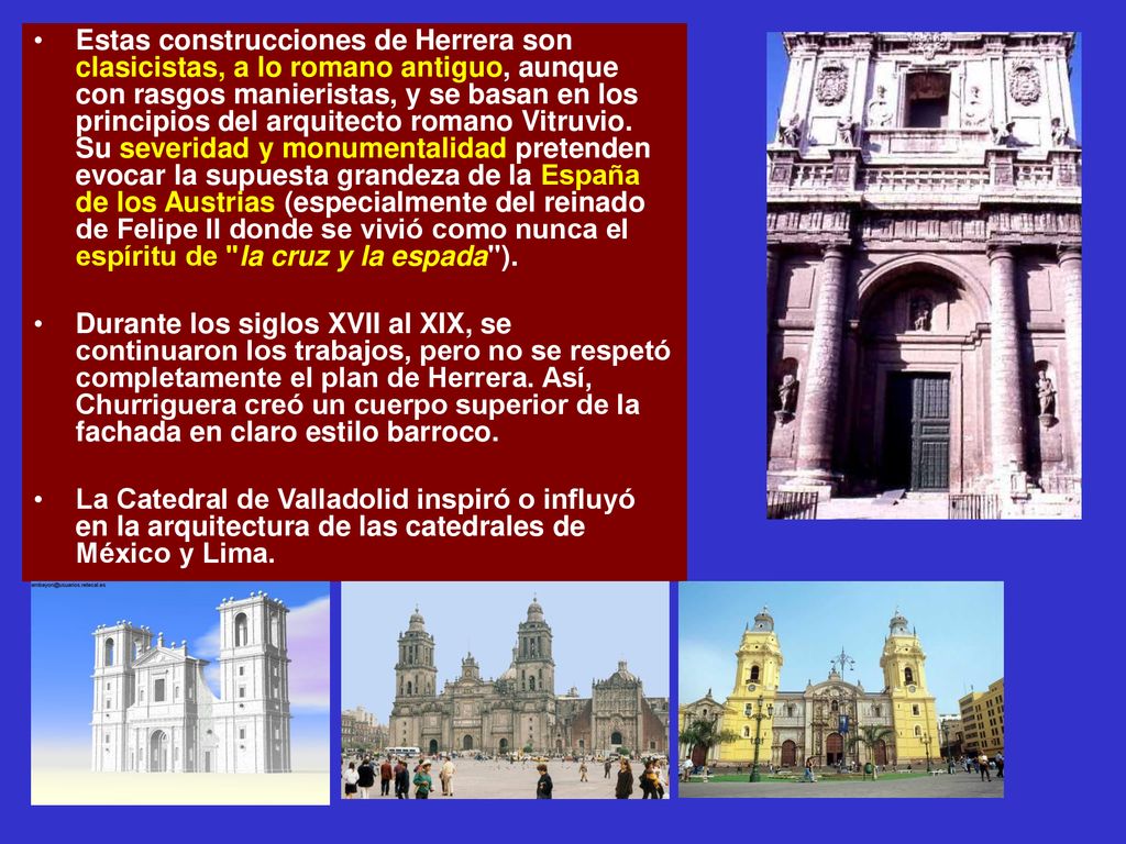 Estas construcciones de Herrera son clasicistas, a lo romano antiguo, aunque con rasgos manieristas, y se basan en los principios del arquitecto romano Vitruvio. Su severidad y monumentalidad pretenden evocar la supuesta grandeza de la España de los Austrias (especialmente del reinado de Felipe II donde se vivió como nunca el espíritu de la cruz y la espada ).