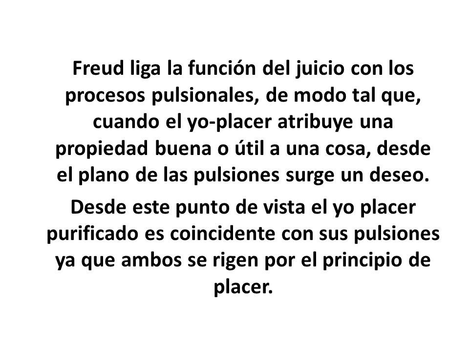 Freud liga la función del juicio con los procesos pulsionales, de modo tal que, cuando el yo-placer atribuye una propiedad buena o útil a una cosa, desde el plano de las pulsiones surge un deseo.