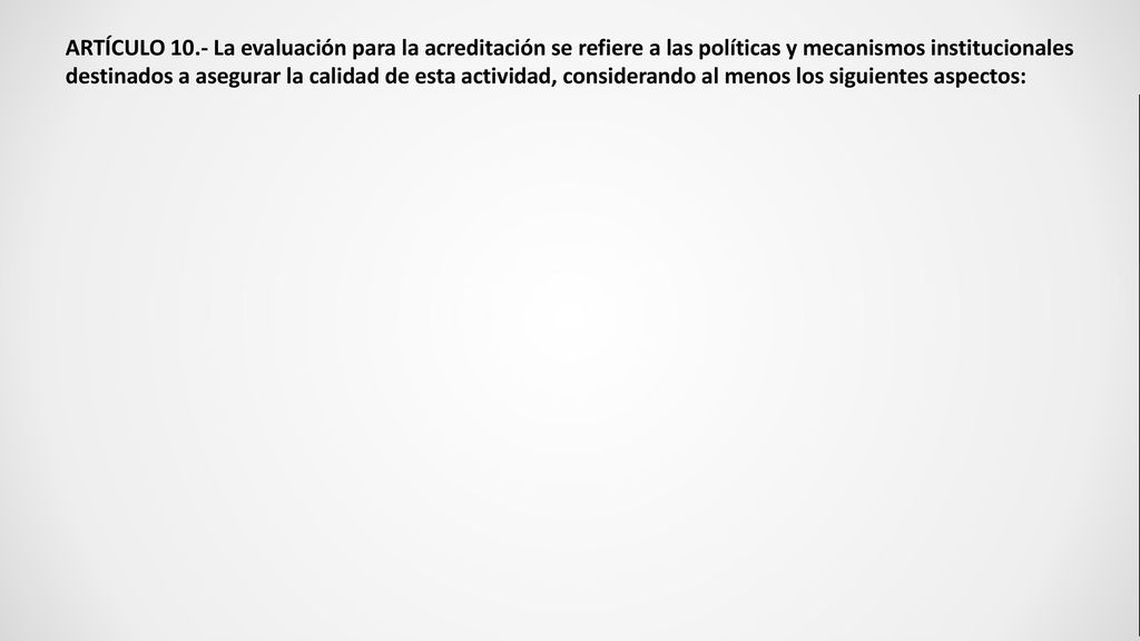 ARTÍCULO 10.- La evaluación para la acreditación se refiere a las políticas y mecanismos institucionales destinados a asegurar la calidad de esta actividad, considerando al menos los siguientes aspectos: