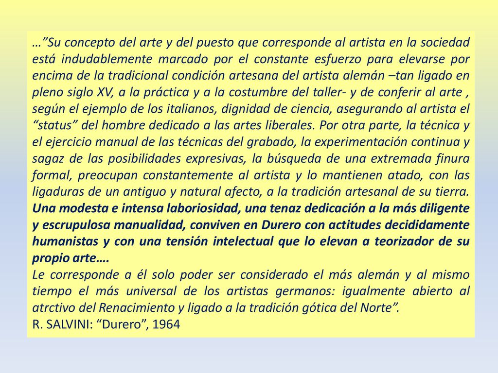 … Su concepto del arte y del puesto que corresponde al artista en la sociedad está indudablemente marcado por el constante esfuerzo para elevarse por encima de la tradicional condición artesana del artista alemán –tan ligado en pleno siglo XV, a la práctica y a la costumbre del taller- y de conferir al arte , según el ejemplo de los italianos, dignidad de ciencia, asegurando al artista el status del hombre dedicado a las artes liberales. Por otra parte, la técnica y el ejercicio manual de las técnicas del grabado, la experimentación continua y sagaz de las posibilidades expresivas, la búsqueda de una extremada finura formal, preocupan constantemente al artista y lo mantienen atado, con las ligaduras de un antiguo y natural afecto, a la tradición artesanal de su tierra. Una modesta e intensa laboriosidad, una tenaz dedicación a la más diligente y escrupulosa manualidad, conviven en Durero con actitudes decididamente humanistas y con una tensión intelectual que lo elevan a teorizador de su propio arte….