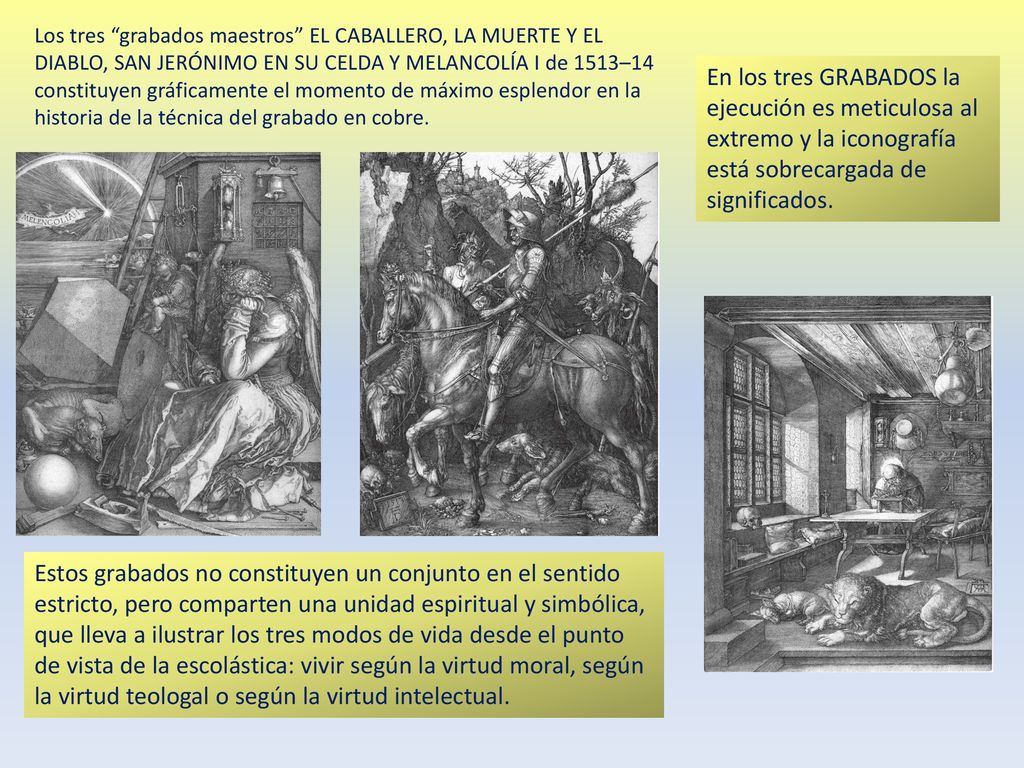 Los tres grabados maestros EL CABALLERO, LA MUERTE Y EL DIABLO, SAN JERÓNIMO EN SU CELDA Y MELANCOLÍA I de 1513–14 constituyen gráficamente el momento de máximo esplendor en la historia de la técnica del grabado en cobre.