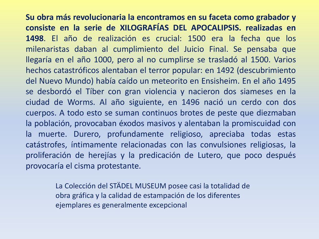 Su obra más revolucionaria la encontramos en su faceta como grabador y consiste en la serie de XILOGRAFÍAS DEL APOCALIPSIS. realizadas en El año de realización es crucial: 1500 era la fecha que los milenaristas daban al cumplimiento del Juicio Final. Se pensaba que llegaría en el año 1000, pero al no cumplirse se trasladó al Varios hechos catastróficos alentaban el terror popular: en 1492 (descubrimiento del Nuevo Mundo) había caído un meteorito en Ensisheim. En el año 1495 se desbordó el Tíber con gran violencia y nacieron dos siameses en la ciudad de Worms. Al año siguiente, en 1496 nació un cerdo con dos cuerpos. A todo esto se suman continuos brotes de peste que diezmaban la población, provocaban éxodos masivos y alentaban la promiscuidad con la muerte. Durero, profundamente religioso, apreciaba todas estas catástrofes, íntimamente relacionadas con las convulsiones religiosas, la proliferación de herejías y la predicación de Lutero, que poco después provocaría el cisma protestante.