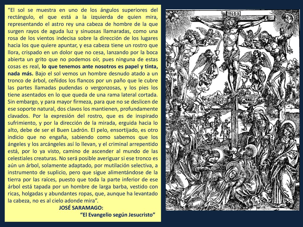 El sol se muestra en uno de los ángulos superiores del rectángulo, el que está a la izquierda de quien mira, representando el astro rey una cabeza de hombre de la que surgen rayos de aguda luz y sinuosas llamaradas, como una rosa de los vientos indecisa sobre la dirección de los lugares hacia los que quiere apuntar, y esa cabeza tiene un rostro que llora, crispado en un dolor que no cesa, lanzando por la boca abierta un grito que no podemos oír, pues ninguna de estas cosas es real, lo que tenemos ante nosotros es papel y tinta, nada más. Bajo el sol vemos un hombre desnudo atado a un tronco de árbol, ceñidos los flancos por un paño que le cubre las partes llamadas pudendas o vergonzosas, y los pies los tiene asentados en lo que queda de una rama lateral cortada. Sin embargo, y para mayor firmeza, para que no se deslicen de ese soporte natural, dos clavos los mantienen, profundamente clavados. Por la expresión del rostro, que es de inspirado sufrimiento, y por la dirección de la mirada, erguida hacia lo alto, debe de ser el Buen Ladrón. El pelo, ensortijado, es otro indicio que no engaña, sabiendo como sabemos que los ángeles y los arcángeles así lo llevan, y el criminal arrepentido está, por lo ya visto, camino de ascender al mundo de las celestiales creaturas. No será posible averiguar si ese tronco es aún un árbol, solamente adaptado, por mutilación selectiva, a instrumento de suplicio, pero que sigue alimentándose de la tierra por las raíces, puesto que toda la parte inferior de ese árbol está tapada por un hombre de larga barba, vestido con ricas, holgadas y abundantes ropas, que, aunque ha levantado la cabeza, no es al cielo adonde mira .
