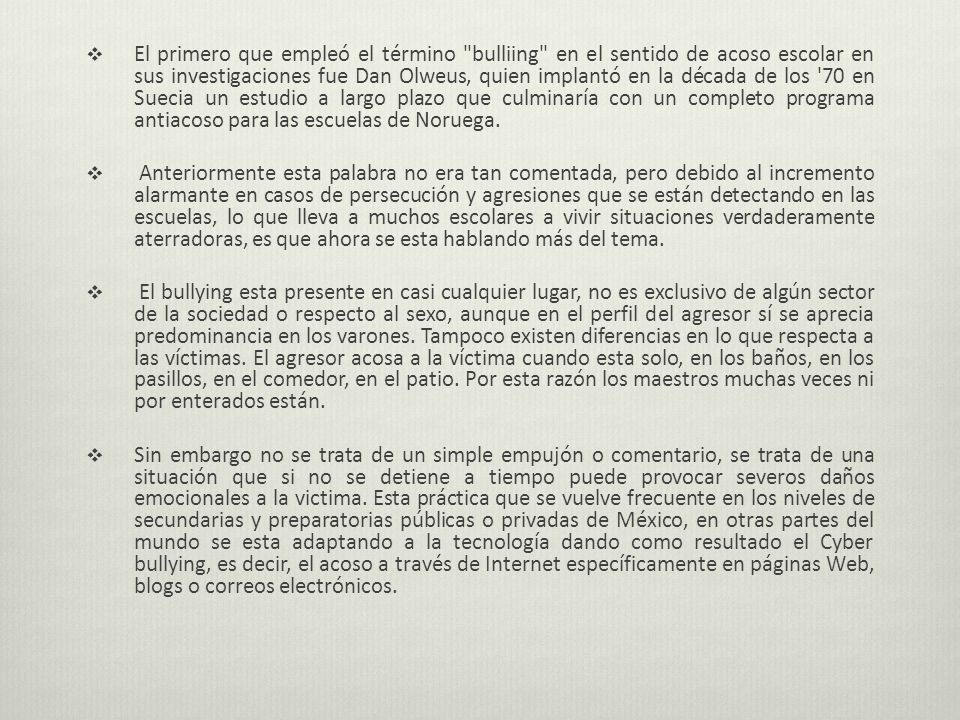El primero que empleó el término bulliing en el sentido de acoso escolar en sus investigaciones fue Dan Olweus, quien implantó en la década de los 70 en Suecia un estudio a largo plazo que culminaría con un completo programa antiacoso para las escuelas de Noruega.
