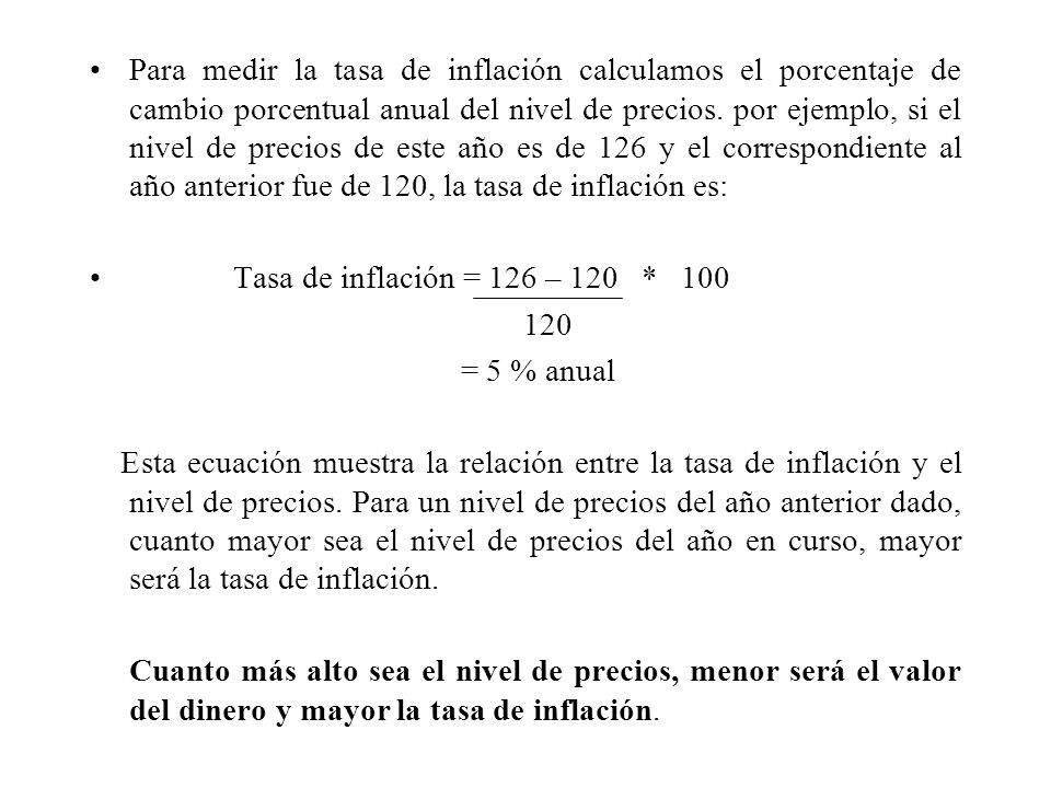 Para medir la tasa de inflación calculamos el porcentaje de cambio porcentual anual del nivel de precios. por ejemplo, si el nivel de precios de este año es de 126 y el correspondiente al año anterior fue de 120, la tasa de inflación es: